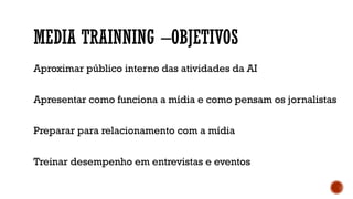 MEDIA TRAINNING –OBJETIVOS
Aproximar público interno das atividades da AI
Apresentar como funciona a mídia e como pensam os jornalistas
Preparar para relacionamento com a mídia
Treinar desempenho em entrevistas e eventos
 