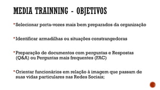MEDIA TRAINNING - OBJETIVOS
Selecionar porta-vozes mais bem preparados da organização
Identificar armadilhas ou situações constrangedoras
Preparação de documentos com perguntas e Respostas
(Q&A) ou Perguntas mais frequentes (FAC)
Orientar funcionários em relação à imagem que passam de
suas vidas particulares nas Redes Sociais;
 