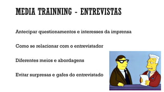 MEDIA TRAINNING - ENTREVISTAS
Antecipar questionamentos e interesses da imprensa
Como se relacionar com o entrevistador
Diferentes meios e abordagens
Evitar surpresas e gafes do entrevistado
 