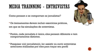 MEDIA TRAINNING - ENTREVISTAS
Como pensam e se comportam os jornalistas?
 Os treinamentos devem incluir exercícios práticos,
em que se faz simulações de entrevistas.
 Porém, cada jornalista é único, eles pensam diferente e tem
comportamentos distintos.
 Pesquisar o(s) jornalista(s), ler assistir ou ouvir entrevistas
anteriores realizadas por eles para traçar seu perfil
 