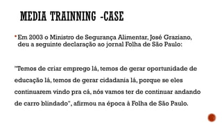 MEDIA TRAINNING -CASE
Em 2003 o Ministro de Segurança Alimentar, José Graziano,
deu a seguinte declaração ao jornal Folha de São Paulo:
"Temos de criar emprego lá, temos de gerar oportunidade de
educação lá, temos de gerar cidadania lá, porque se eles
continuarem vindo pra cá, nós vamos ter de continuar andando
de carro blindado", afirmou na época à Folha de São Paulo.
 