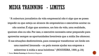 MEDIA TRAINNING - LIMITES
“A cobertura jornalística da vida empresarial não é algo que se possa
impedir ou que esteja ao alcance de empresários e executivos aceitar ou
não aceitar. É algo que acontece, um fato da vida, uma realidade,
queiram eles ou não. Por isso, o executivo necessita estar preparado para
aproveitar sempre as oportunidades favoráveis que a mídia lhe oferecer.
E nas situações desfavoráveis, para conseguir transformar um limão em
uma razoável limonada – ou pelo menos ajudar sua empresa a
sobreviver à mídia e seus holofotes.” (NOGUEIRA, 1999, p. 24)
 Fonte: Media Training de Nemércio Nogueira
 