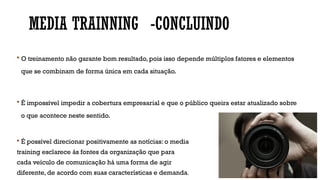 MEDIA TRAINNING -CONCLUINDO
 O treinamento não garante bom resultado, pois isso depende múltiplos fatores e elementos
que se combinam de forma única em cada situação.
 É impossível impedir a cobertura empresarial e que o público queira estar atualizado sobre
o que acontece neste sentido.
 É possível direcionar positivamente as notícias: o media
training esclarece às fontes da organização que para
cada veículo de comunicação há uma forma de agir
diferente, de acordo com suas características e demanda.
 