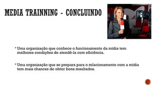 MEDIA TRAINNING - CONCLUINDO
 Uma organização que conhece o funcionamento da mídia tem
melhores condições de atendê-la com eficiência.
 Uma organização que se prepara para o relacionamento com a mídia
tem mais chances de obter bons resultados.
 