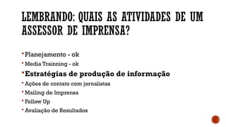 LEMBRANDO: QUAIS AS ATIVIDADES DE UM
ASSESSOR DE IMPRENSA?
Planejamento - ok
 Media Trainning - ok
Estratégias de produção de informação
 Ações de contato com jornalistas
 Mailing de Imprensa
 Follow Up
 Avaliação de Resultados
 