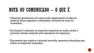 NOTA OU COMUNICADO – O QUE É
 Utilizadas geralmente em casos onde organizações ou figuras
públicas ficam expostas a escândalos, cenários de crise ou
acusações;
 Sua função é amenizar os impactos negativos na mídia, sendo a
primeira atitude realizada pela assessoria de imprensa;
 Documento que explica a situação ocorrida, apresenta desculpas por
falhas ou responde acusações.
 