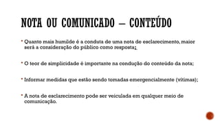 NOTA OU COMUNICADO – CONTEÚDO
 Quanto mais humilde é a conduta de uma nota de esclarecimento, maior
será a consideração do público como resposta;
 O teor de simplicidade é importante na condução do conteúdo da nota;
 Informar medidas que estão sendo tomadas emergencialmente (vítimas);
 A nota de esclarecimento pode ser veiculada em qualquer meio de
comunicação.
 