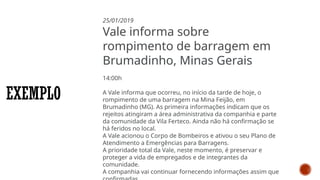 EXEMPLO
25/01/2019
Vale informa sobre
rompimento de barragem em
Brumadinho, Minas Gerais
14:00h
A Vale informa que ocorreu, no início da tarde de hoje, o
rompimento de uma barragem na Mina Feijão, em
Brumadinho (MG). As primeira informações indicam que os
rejeitos atingiram a área administrativa da companhia e parte
da comunidade da Vila Ferteco. Ainda não há confirmação se
há feridos no local.
A Vale acionou o Corpo de Bombeiros e ativou o seu Plano de
Atendimento a Emergências para Barragens.
A prioridade total da Vale, neste momento, é preservar e
proteger a vida de empregados e de integrantes da
comunidade.
A companhia vai continuar fornecendo informações assim que
 