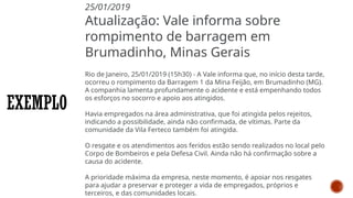 EXEMPLO
25/01/2019
Atualização: Vale informa sobre
rompimento de barragem em
Brumadinho, Minas Gerais
Rio de Janeiro, 25/01/2019 (15h30) - A Vale informa que, no início desta tarde,
ocorreu o rompimento da Barragem 1 da Mina Feijão, em Brumadinho (MG).
A companhia lamenta profundamente o acidente e está empenhando todos
os esforços no socorro e apoio aos atingidos.
Havia empregados na área administrativa, que foi atingida pelos rejeitos,
indicando a possibilidade, ainda não confirmada, de vítimas. Parte da
comunidade da Vila Ferteco também foi atingida.
O resgate e os atendimentos aos feridos estão sendo realizados no local pelo
Corpo de Bombeiros e pela Defesa Civil. Ainda não há confirmação sobre a
causa do acidente.
A prioridade máxima da empresa, neste momento, é apoiar nos resgates
para ajudar a preservar e proteger a vida de empregados, próprios e
terceiros, e das comunidades locais.
 