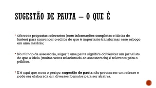 SUGESTÃO DE PAUTA – O QUE É
 Oferecer propostas relevantes (com informações completas e ideias de
fontes) para convencer o editor de que é importante transformar esse esboço
em uma matéria;
 No mundo da assessoria, sugerir uma pauta significa convencer um jornalista
de que a ideia (muitas vezes relacionada ao assessorado) é relevante para o
público.
 E é aqui que mora o perigo: sugestão de pauta não precisa ser um release e
pode ser elaborada em diversos formatos para ser atrativa.
 