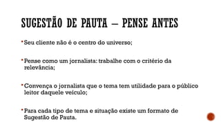 SUGESTÃO DE PAUTA – PENSE ANTES
 Seu cliente não é o centro do universo;
 Pense como um jornalista: trabalhe com o critério da
relevância;
 Convença o jornalista que o tema tem utilidade para o público
leitor daquele veículo;
 Para cada tipo de tema e situação existe um formato de
Sugestão de Pauta.
 