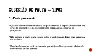 SUGESTÃO DE PAUTA – TIPOS
 1. Pauta para evento
 Quando você elabora uma ideia de pauta factual, é importante mandar um
aviso (e um lembrete na véspera) para o jornalista conseguir se
programar;
 Não adianta a pauta muito tempo antes e também não deixe para avisar na
última hora;
 Esse lembrete que você deve enviar para o jornalista, pode ser elaborado
na estrutura de um convite.
 