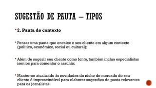 SUGESTÃO DE PAUTA – TIPOS
2. Pauta de contexto
 Pensar uma pauta que encaixe o seu cliente em algum contexto
(político, econômico, social ou cultural);
 Além de sugerir seu cliente como fonte, também inclua especialistas
isentos para comentar o assunto;
 Manter-se atualizado às novidades do nicho de mercado do seu
cliente é imprescindível para elaborar sugestões de pauta relevantes
para os jornalistas.
 