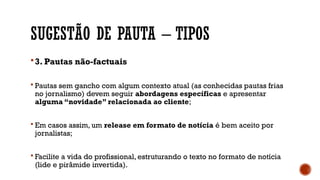 SUGESTÃO DE PAUTA – TIPOS
3. Pautas não-factuais
 Pautas sem gancho com algum contexto atual (as conhecidas pautas frias
no jornalismo) devem seguir abordagens específicas e apresentar
alguma “novidade” relacionada ao cliente;
 Em casos assim, um release em formato de notícia é bem aceito por
jornalistas;
 Facilite a vida do profissional, estruturando o texto no formato de notícia
(lide e pirâmide invertida).
 