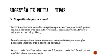 SUGESTÃO DE PAUTA – TIPOS
4. Sugestão de pauta visual
 Se você estiver elaborando uma pauta que envolva apelo visual, pense
em uma sugestão que seja diferencial: material audiovisual, fotos ou
até mesmo um infográfico;
 Se estiver sugerindo pauta para matérias televisivas, por exemplo,
pense nas imagens que podem ser geradas;
 Quanto mais detalhes relevantes você fornecer, mais fácil ficará para o
repórter visualizar a matéria.
 