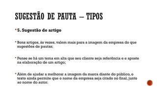 SUGESTÃO DE PAUTA – TIPOS
 5. Sugestão de artigo
 Bons artigos, às vezes, valem mais para a imagem da empresa do que
sugestões de pautas;
 Pense se há um tema em alta que seu cliente seja referência e e aposte
na elaboração de um artigo;
 Além de ajudar a melhorar a imagem da marca diante do público, o
texto ainda permite que o nome da empresa seja citado no final, junto
ao nome do autor.
 