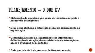 PLANEJAMENTO – O QUE É?
 Elaboração de um plano que pense de maneira completa a
Assessoria de Imprensa
 Deve estar alinhada a estratégia global de comunicação da
organização
 Contempla as fases de levantamento de informações,
delimitação de atuação, desenvolvimento de estratégias e
ações e avaliação de resultados.
 Guia que orienta todo processo de Assessoramento
 