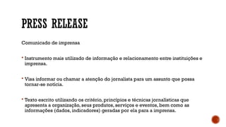 PRESS RELEASE
Comunicado de imprensa
 Instrumento mais utilizado de informação e relacionamento entre instituições e
imprensa.
 Visa informar ou chamar a atenção do jornalista para um assunto que possa
tornar-se notícia.
 Texto escrito utilizando os critério, princípios e técnicas jornalísticas que
apresenta a organização, seus produtos, serviços e eventos, bem como as
informações (dados, indicadores) geradas por ela para a imprensa.
 
