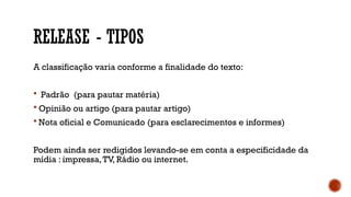 RELEASE - TIPOS
A classificação varia conforme a finalidade do texto:
 Padrão (para pautar matéria)
 Opinião ou artigo (para pautar artigo)
 Nota oficial e Comunicado (para esclarecimentos e informes)
Podem ainda ser redigidos levando-se em conta a especificidade da
mídia : impressa,TV, Rádio ou internet.
 