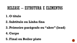 RELEASE – ESTRUTURA E ELEMENTOS
1. O título
2. Subtítulo ou Linha fina
3. Primeiro parágrafo ou “abre” (lead)
4. Corpo
5. Final ou Boiler plate
 