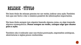 RELEASE -TÍTULO
Um bom título de release precisa ter um verbo, indicar uma ação.Também
tem que ser forte e dar o máximo possível de informações importantes.
Um bom título sempre tem alguém fazendo alguma coisa, ou algo trazendo
alguma consequência. Pense sempre no verbo, coloque algo que chame
para a ação.
Também não é indicado usar nos títulos pontuação, expressões ambíguas,
abreviaturas e siglas pouco conhecidas.
 