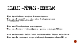 RELEASE –TÍTULOS - EXEMPLOS
 Título fraco: Conheça a academia da alta performance
 Título forte: Jovem de 26 anos cria técnicas de alta performance
que conquistam empreendedores
 Título fraco: Um treino rápido para emagrecer
 Título forte:Treino de 15 minutos faz corpo queimar gordura por 48 horas
 Título fraco: Conheça a história de Luís da Silva, criador da empresa Meu Cupcake
 Título forte: Ex-vendedor de sorvete cria franquia de cupcakes e fatura R$ 1 mi
 