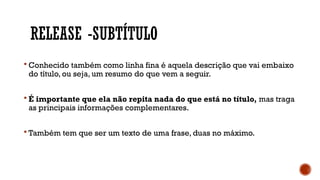 RELEASE -SUBTÍTULO
 Conhecido também como linha fina é aquela descrição que vai embaixo
do título, ou seja, um resumo do que vem a seguir.
 É importante que ela não repita nada do que está no título, mas traga
as principais informações complementares.
 Também tem que ser um texto de uma frase, duas no máximo.
 