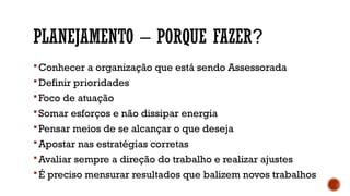 PLANEJAMENTO – PORQUE FAZER?
Conhecer a organização que está sendo Assessorada
Definir prioridades
Foco de atuação
Somar esforços e não dissipar energia
Pensar meios de se alcançar o que deseja
Apostar nas estratégias corretas
Avaliar sempre a direção do trabalho e realizar ajustes
É preciso mensurar resultados que balizem novos trabalhos
 