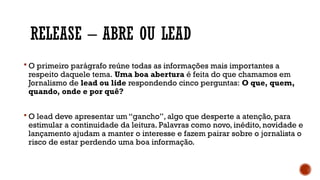 RELEASE – ABRE OU LEAD
 O primeiro parágrafo reúne todas as informações mais importantes a
respeito daquele tema. Uma boa abertura é feita do que chamamos em
Jornalismo de lead ou lide respondendo cinco perguntas: O que, quem,
quando, onde e por quê?
 O lead deve apresentar um “gancho”, algo que desperte a atenção, para
estimular a continuidade da leitura. Palavras como novo, inédito, novidade e
lançamento ajudam a manter o interesse e fazem pairar sobre o jornalista o
risco de estar perdendo uma boa informação.
 