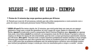 RELEASE – ABRE OU LEAD - EXEMPLO
T: Treino de 15 minutos faz corpo queimar gordura por 48 horas
St:Testado por mais de 38 mil pessoas,método que não utiliza equipamentos e conta somente com o
peso do corpo é criado pelo personal trainerVinícius Possebon
 LEAD: (O que?) Um treino rápido, de 15 minutos, que você pode fazer em casa em um espaço
pequeno e mais: sem a ajuda de aparelhos, só com o peso do corpo. Assim é o Queima de 48
Horas, (quem?) criado pelo coach e preparador físico Vinícius Possebon que, (quando) em apenas
dois anos, virou febre (onde?) na internet e já conquistou mais de 38 mil alunos. O próprio nome já
explica os efeitos do treino de alta intensidade, que faz com o corpo permaneça queimando calorias
por 48 horas. (Por quê?) “Durante toda a minha trajetória profissional realizei estudos e reuni artigos
técnicos que comprovam que não é preciso ficar horas na academia para ter um resultado. Por isso
criei o Q48, para que as pessoas pudessem sair do sedentarismo e praticar uma atividade mesmo
que tenham pouquíssimo tempo, e ainda por cima ter resultados para o corpo e a saúde”, revela.

 