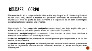 RELEASE - CORPO
 No restante do texto traga mais detalhes sobre aquilo que você disse nas primeiras
linhas. Para isso, utilize a técnica da pirâmide invertida: as informações mais
importantes vêm na parte de cima do texto e a sequência se dá com informações
complementares ou menos importantes.
 No exemplo do Q48, o segundo parágrafo mostraria como está hoje, explicando que já
existe um livro, um aplicativo, quantos alunos e a repercussão do produto.
 No terceiro parágrafo explicar exatamente como funciona o treino com detalhes e
exemplos, mostrar como é o acesso à plataforma.
 No quarto parágrafo trazer os resultados, mostrar pessoas que emagreceram e um ou dois
trechos de depoimentos.
 No quinto e último parágrafo dar informações mais técnicas: como acessar, quanto custa,
formas de pagamento, contatos oficiais, como site, telefone SAC, redes sociais para mais
informações.
 