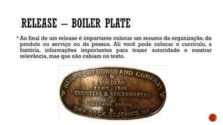 RELEASE – BOILER PLATE
 Ao final de um release é importante colocar um resumo da organização, do
produto ou serviço ou da pessoa. Ali você pode colocar o currículo, a
história, informações importantes para trazer autoridade e mostrar
relevância, mas que não cabiam no texto.
 