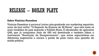 RELEASE – BOILER PLATE
Sobre Vinícius Possebon
Vinícius Possebon é personal trainer pós-graduado em marketing esportivo,
autor do best selller “O Segredo da Queima de 48 Horas”, que está entre os
mais vendidos do país segundo a Publish News. É idealizador do aplicativo
Q48, que já conquistou mais de 550 mil downloads e também lidera o
movimento “Revolução do Emagrecimento”, que reúne especialistas em
diferentes segmentos e encara a perda de peso como uma questão de
saúde pública.
 