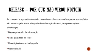 RELEASE – POR QUE NÃO VIROU NOTÍCIA
As chances de aproveitamento são baseadas na oferta de uma boa pauta, mas também
são afetadas pela forma adequada de elaboração do texto, de apresentação e
distribuição.
 Foco equivocado da informação
 Baixa qualidade de texto
 Estratégia de envio inadequada
 Concorrência
 