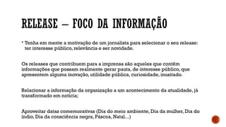RELEASE – FOCO DA INFORMAÇÃO
 Tenha em mente a motivação de um jornalista para selecionar o seu release:
ter interesse público, relevância e ser novidade.
Os releases que contribuem para a imprensa são aqueles que contêm
informações que possam realmente gerar pauta, de interesse público, que
apresentem alguma inovação, utilidade pública, curiosidade, inusitado.
Relacionar a informação da organização a um acontecimento da atualidade, já
transformado em notícia;
Aproveitar datas comemorativas (Dia do meio ambiente, Dia da mulher, Dia do
índio, Dia da consciência negra, Páscoa, Natal...)
 