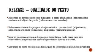 RELEASE – QUALIDADE DO TEXTO
 Ausência de revisão (erros de digitação) e erros gramaticais (concordância
verbo-nominal) ou de grafia (palavras escritas erradas).
 Release escrito em linguagem não jornalística : promocional (adjetivada),
acadêmica e técnica (rebuscada) ou pessoal (primeira pessoa).
 Mesmo quando escrito em linguagem jornalística, pode errar pela não
observância de princípios como objetividade, coesão e clareza.
 Estrutura do texto não atenta à hierarquia da informação (pirâmide invertida)
 