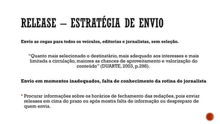 RELEASE – ESTRATÉGIA DE ENVIO
Envio as cegas para todos os veículos, editorias e jornalistas, sem seleção.
“Quanto mais selecionado o destinatário, mais adequado aos interesses e mais
limitada a circulação, maiores as chances de aproveitamento e valorização do
conteúdo” (DUARTE, 2003, p.298).
Envio em momentos inadequados, falta de conhecimento da rotina do jornalista
 Procurar informações sobre os horários de fechamento das redações, pois enviar
releases em cima do prazo ou após mostra falta de informação ou despreparo de
quem envia.
 
