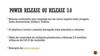 POWER RELEASE OU RELEASE 3.0
 Release multimídia que congrega em um único arquivo texto, imagem,
links, documentos, áudios e vídeos;
 O objetivo e tornar o assunto divulgado mais interativo e atraente;
 Além de conteúdos de múltiplas plataformas, o Release 3.0 também
utiliza-se do S.E.O de conteúdo.
 Exemplo de power release
 