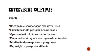 ENTREVISTAS COLETIVAS
Evento
Recepção e acomodação dos jornalistas
Distribuição de press kits ou releases
Apresentação do tema da entrevista
Esclarecimento quanto as regras da entrevista
Mediação das respostas e perguntas
- Exposição a perguntas difíceis
 