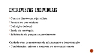 ENTREVISTAS INDIVIDUAIS
 Contato direto com o jornalista
- Pessoal ou por telefone
 Definição de local
 Envio de texto guia
 Solicitação de perguntas previamente
Cuidado com os momentos de relaxamento e descontração
- Confidencias, críticas a empresa ou aos concorrentes
 