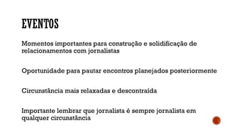 EVENTOS
Momentos importantes para construção e solidificação de
relacionamentos com jornalistas
Oportunidade para pautar encontros planejados posteriormente
Circunstância mais relaxadas e descontraída
Importante lembrar que jornalista é sempre jornalista em
qualquer circunstância
 