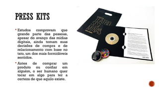 PRESS KITS
 Estudos comprovam que
grande parte das pessoas,
apesar do avanço das mídias
digitais, ainda tomam suas
decisões de compra e de
relacionamento com base no
tato, um dos mais formidáveis
sentidos.
 Antes de comprar um
produto ou confiar em
alguém, o ser humano quer
tocar em algo para ter a
certeza de que aquilo existe.
 