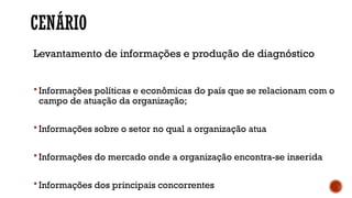 CENÁRIO
Levantamento de informações e produção de diagnóstico
 Informações políticas e econômicas do país que se relacionam com o
campo de atuação da organização;
 Informações sobre o setor no qual a organização atua
 Informações do mercado onde a organização encontra-se inserida
 Informações dos principais concorrentes
 