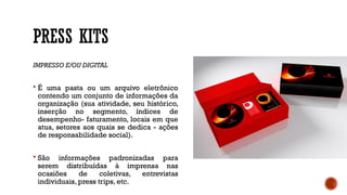 PRESS KITS
IMPRESSO E/OU DIGITAL
 É uma pasta ou um arquivo eletrônico
contendo um conjunto de informações da
organização (sua atividade, seu histórico,
inserção no segmento, índices de
desempenho- faturamento, locais em que
atua, setores aos quais se dedica - ações
de responsabilidade social).
 São informações padronizadas para
serem distribuídas à imprensa nas
ocasiões de coletivas, entrevistas
individuais, press trips, etc.
 