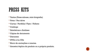 PRESS KITS
 Textos (Press release, mini-biografia)
 Fotos / Pen drive
 Cartaz / Portfólio/ Flyer / Folheto
 Catálogo
 Estatísticas e Análises
 Cópias de documento
 Discursos
 DVDs e/ou CDs
 Bloco de anotações e canetas.
 Amostra/réplica do produto ou o próprio produto.
 