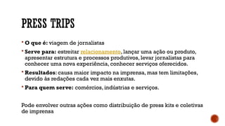 PRESS TRIPS
 O que é: viagem de jornalistas
 Serve para: estreitar relacionamento, lançar uma ação ou produto,
apresentar estrutura e processos produtivos, levar jornalistas para
conhecer uma nova experiência, conhecer serviços oferecidos.
 Resultados: causa maior impacto na imprensa, mas tem limitações,
devido às redações cada vez mais enxutas.
 Para quem serve: comércios, indústrias e serviços.
Pode envolver outras ações como distribuição de press kits e coletivas
de imprensa
 