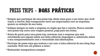 PRESS TRIPS - BOAS PRÁTICAS
 Sempre que participar de uma press trip, deixe claro para o seu leitor que você
viajou a convite. Seja transparente tanto nas negociações com as empresas,
quanto na redação do seu texto;
 Indique sempre no texto a empresa ou órgão que fez o convite. Nunca camufle
uma press trip como uma viagem pessoal, paga pelo seu bolso;
 Antes de partir para uma press trip, converse com a empresa que está
convidando seu espaço sobre sua linha editorial, linguagem e, sobretudo, sobre
o seu comprometimento com a veracidade das informações.
 Participe de press trips que tenham a ver com a linha editorial do seu blog. Seja
coerente.Você tem um público a zelar!;
 Reiterando: transparência sempre!
 