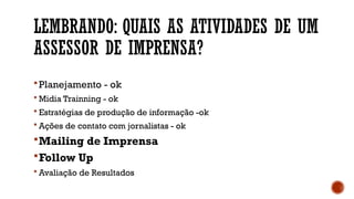 LEMBRANDO: QUAIS AS ATIVIDADES DE UM
ASSESSOR DE IMPRENSA?
Planejamento - ok
 Midia Trainning - ok
 Estratégias de produção de informação -ok
 Ações de contato com jornalistas - ok
Mailing de Imprensa
Follow Up
 Avaliação de Resultados
 