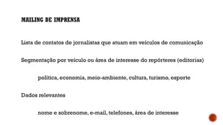 MAILING DE IMPRENSA
Lista de contatos de jornalistas que atuam em veículos de comunicação
Segmentação por veículo ou área de interesse do repórteres (editorias)
política, economia, meio-ambiente, cultura, turismo, esporte
Dados relevantes
nome e sobrenome, e-mail, telefones, área de interesse
 