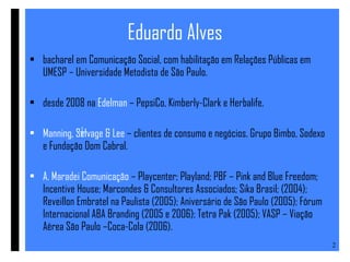 Eduardo Alves bacharel em Comunicação Social, com habilitação em Relações Públicas em UMESP – Universidade Metodista de São Paulo. desde 2008 na  Edelman  – PepsiCo, Kimberly-Clark e Herbalife. Manning, Selvage & Lee  – clientes de consumo e negócios. Grupo Bimbo, Sodexo e Fundação Dom Cabral.  A. Maradei Comunicação  – Playcenter; Playland; PBF – Pink and Blue Freedom; Incentive House; Marcondes & Consultores Associados; Sika Brasil; (2004); Reveillon Embratel na Paulista (2005); Aniversário de São Paulo (2005); Fórum Internacional ABA Branding (2005 e 2006); Tetra Pak (2005); VASP – Viação Aérea São Paulo –Coca-Cola (2006). 
